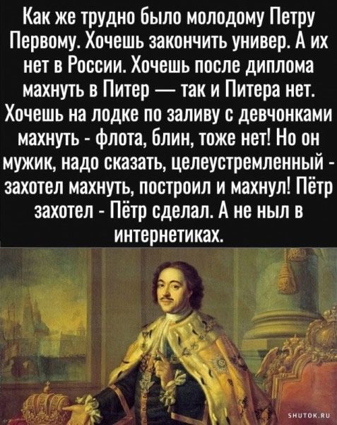 Как же трудно было молодому Петру Первому Хочешь закончить универ А их нет в России Хочешь после диплома махнуть в Питер так и Питера нет Хочешь на лодке по заливу с девчонками махнуть флота блин тоже нет Но он мужик надо сказать целеустремленный захотел махнуть построил и махнул Пётр захотел Пётр сделал А не ныл в интернетиках