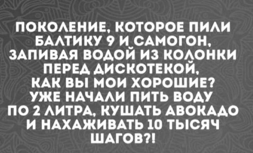 ПОКОЛЕНИЕ КОТОРОЕ ПИЛИ БАЛТИКУ 9 И САМОГОН ЗАПИВАЯ ВОДОЙ ИЗ КОЛОНКИ ПЕРЕД ДИСКОТЕКОЙ КАК ВЫ МОИ ХОРОШИЕ УЖЕ НАЧАЛИ ПИТЬ ВОДУ ПО 2 ЛИТРА КУШАТЬ АВОКАДО И НАХАЖИВАТЬ 10 ТЫСЯЧ ШАГОВ