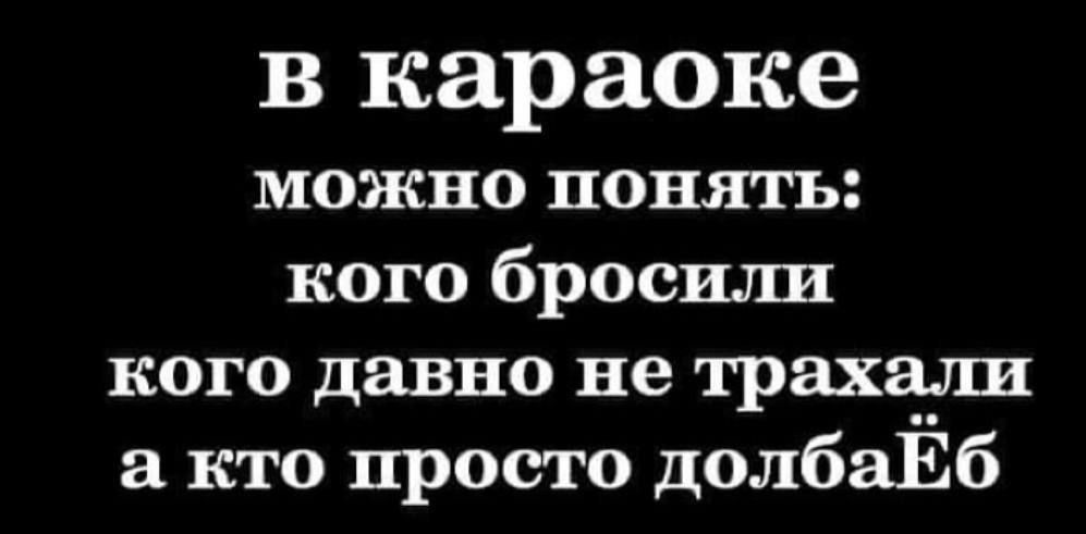 в караоке можно понять кого бросили кого давно не трахали а кто просто долбаЁб