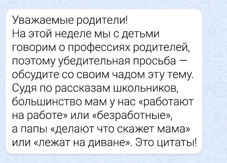 Уважаемые родители На этой неделе мы с детьми говорим о профессиях родителей поэтому убедительная просьба обсудите со своим чадом эту тему Судя по рассказам школьников большинство мам у нас работают на работе или безработные а папы делают что скажет мама или лежат на диване Это цитаты