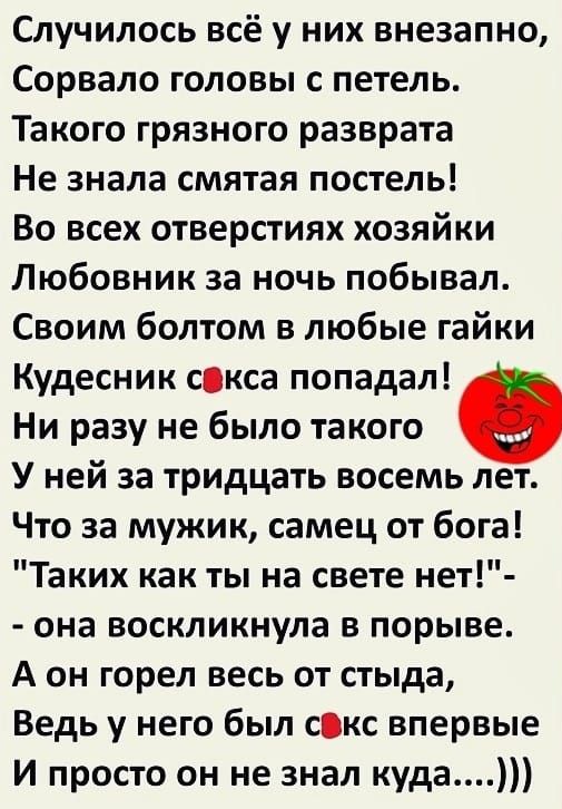 Случилось всё у них внезапно Сорвало головы с петель Такого грязного разврата Не знала смятая постель Во всех отверстиях хозяйки Любовник за ночь побывал Своим болтом в любые гайки Кудесник скса попадал Ни разу не было такого У ней за тридцать восемь лет Что за мужик самец от бога Таких как ты на свете нет она воскликнула в порыве А он горел весь о