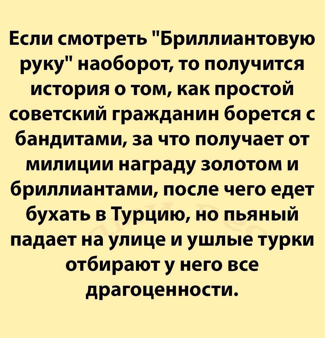 Если смотреть Бриллиантовую руку наоборот то получится история о том как простой советский гражданин борется с бандитами за что получает от милиции награду золотом и бриллиантами после чего едет бухать в Турцию но пьяный падает на улице и ушлые турки отбирают у него все драгоценности