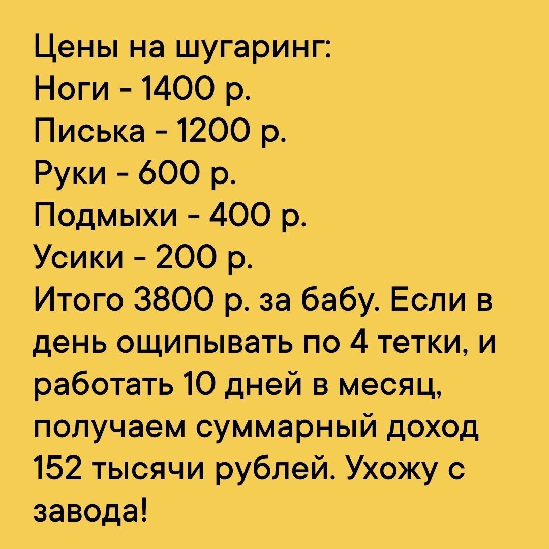 Цены на шугаринг Ноги 1400 р Писька 1200 р Руки 600 р Подмыхи 400 р Усики 200 р Итого 3800 р за бабу Если в день ощипывать по 4 тетки и работать 10 дней в месяц получаем суммарный доход 152 тысячи рублей Ухожу с завода