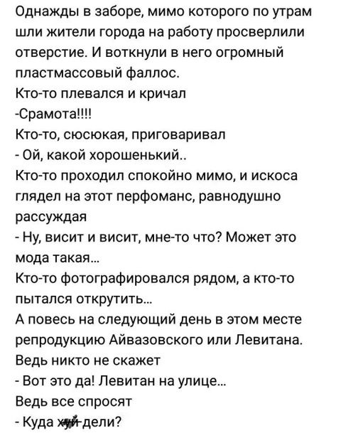 Однажды в заборе мимо которого по утрам шли жители города на работу просверлили отверстие И воткнули в него огромный пластмассовый фаллос Кто то плевался и кричал Срамота Кто то сюсюкая приговаривал ОЙ какой хорошенький Кто то проходил спокойно мимо и искоса глядел на этот перфоманс равнодушно рассуждая Ну висит и висит мне то что Может это мода та