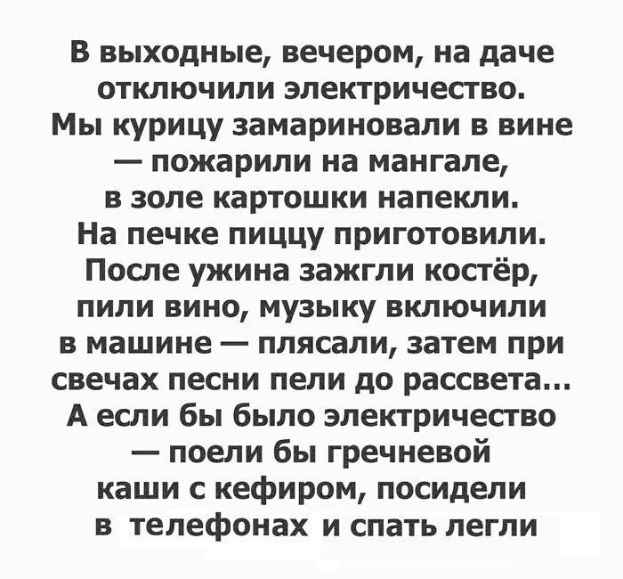 В выходные вечером на даче отключили электричество Мы курицу замариновали в вине пожарили на мангале в золе картошки напекли На печке пиццу приготовили После ужина зажгли костёр пили вино музыку включили в машине плясали затем при свечах песни пели до рассвета А если бы было электричество поели бы гречневой каши с кефиром посидели в ТЕЛЕФОНЗХ и спа