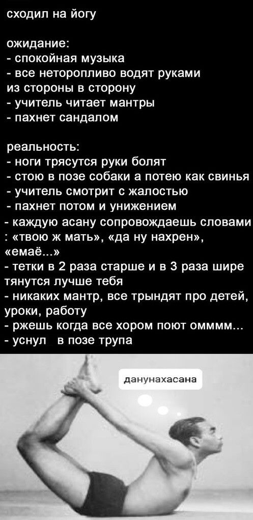 сходил на йогу ожидание спокойная музыка все неторопливо водят руками из стороны в сторону учитель читает мантры пахнет сандалом реальность ноги трясутся руки болят стою в позе собаки а потею как свинья учитель смотрит с жалостью пахнет потом и унижением каждую асану сопровождаешь словами твою ж мать да ну нахрен емаё тетки в 2 раза старше и в 3 ра