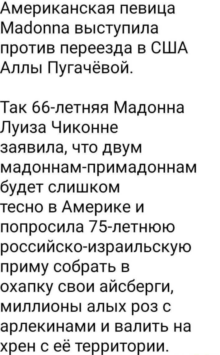 Американская певица Мадоппа выступила против переезда в США Аллы Пугачёвой Так 66 летняя Мадонна Луиза Чиконне заявила что двум мадоннам примадоннам будет слишком тесно в Америке и попросила 75 летнюю российско израильскую приму собрать в охапку свои айсберги миллионы алых роз с арлекинами и валить на хрен с её территории