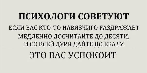 ПСИХОЛОГИ СОВЕТУЮТ ЕСЛИ ВАС КТО ТО НАВЯЗЧИГО РАЗДРАЖАЕТ МЕДЛЕННО ДОСЧИТАЙТЕ ДО ДЕСЯТИ И СО ВСЕЙ ДУРИ ДАЙТЕ ПО ЕБАЛУ ЭТО ВАС УСПОКОИТ