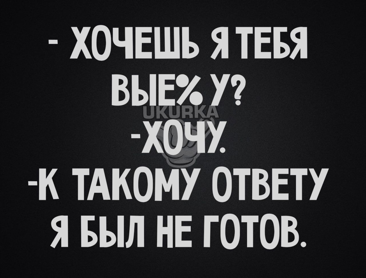 ХОЧЕШЬ Я ТЕБЯ ВЫЕ У ХОЧУ К ТАКОМУ ОТВЕТУ Я БЫЛ НЕ ГОТОВ