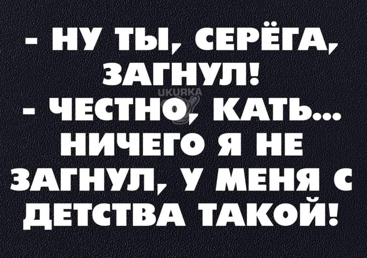 НУ ТЫ СЕРЕГА ЗАГНУЛ ЧЕСТНО КАТЬ НИЧЕГО Я НЕ ЗАГНУЛ У МЕНЯ С ДЕТСТВА ТАКОЙ