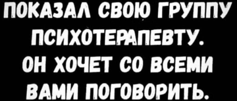 ПОКАЗАЛ СВОЮ ГРУППУ ПСИХОТЕРАПЕВТУ ОН ХОЧЕТ С0 ВСЕМИ ВАМИ ПОГОВОРИТЬ