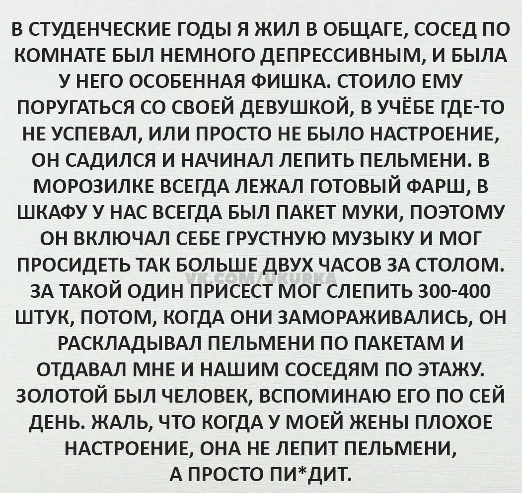 В СТУДЕНЧЕСКИЕ ГОДЫ Я ЖИЛ В ОБЩАГЕ СОСЕД ПО КОМНАТЕ БЫЛ НЕМНОГО ДЕПРЕССИВНЫМ И БЫЛА У НЕГО ОСОБЕННАЯ ФИШКА СТОИЛО ЕМУ ПОРУГАТЬСЯ СО СВОЕЙ ДЕВУШКОЙ В УЧЁБЕ ГДЕ ТО НЕ УСПЕВАЛ ИЛИ ПРОСТО НЕ БЫЛО НАСТРОЕНИЕ ОН САДИЛСЯ И НАЧИНАЛ ЛЕПИТЬ ПЕЛЬМЕНИ В МОРОЗИЛКЕ ВСЕГДА ЛЕЖАЛ ГОТОВЫЙ ФАРШ В ШКАФУ У НАС ВСЕГДА БЫЛ ПАКЕТ МУКИ ПОЭТОМУ ОН ВКЛЮЧАЛ СЕБЕ ГРУСТНУЮ МУЗ