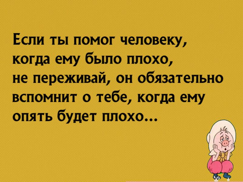 Если ты помог человеку когда ему было плохо не переживай он обязательно вспомнит о тебе когда ему опять будет плохо