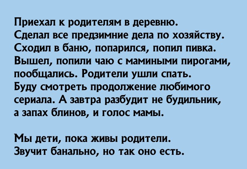 Приехал к родителям в деревню Сделал все предзимние дела по хозяйству Сходил в баню попарился попил пивка ВЫШЕП попили чаю с мамиными пирогами пообщались Родители ушли спать Буду смотреть продолжение любимого сериала А завтра разбудит не будильник а запах блинов и голос мамы Мы дети пока живы родители Звучит банально но так оно есть