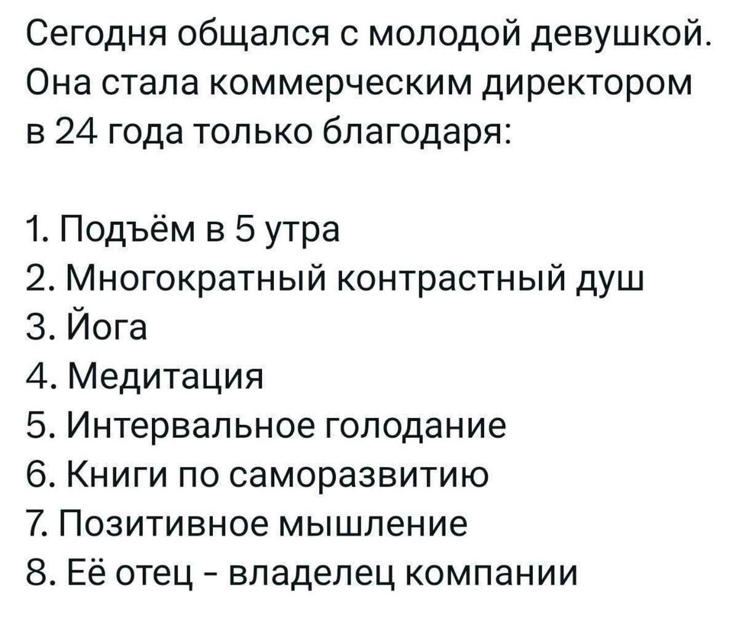 Сегодня общался с молодой девушкой Она стала коммерческим директором в 24 года только благодаря 1 Подъём в 5 утра 2 Многократный контрастный душ З Йога 4 Медитация 5 Интервальное голодание 6 Книги по саморазвитию 7 Позитивное мышление 8 Её отец владелец компании