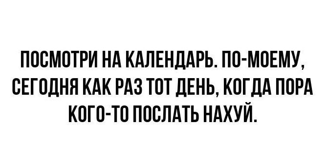 ПОСМОТРИ НА КАЛЕНДАРЬ ПО МОЕМУ СЕГОДНЯ КАК РАЗ ТОТ ДЕНЬ КОГДА ПОРА КОГО ТО ПОСЛАТЬ НАХУЙ