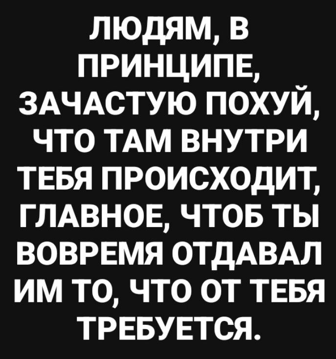 ЛЮДЯМ В ПРИНЦИПЕ ЗАЧАСТУЮ ПОХУЙ ЧТО ТАМ ВНУТРИ ТЕБЯ ПРОИСХОДИТ ГЛАВНОЕ ЧТОБ ТЫ ВОВРЕМЯ ОТДАВАЛ ИМ ТО ЧТО ОТ ТЕБЯ ТРЕБУЕТСЯ