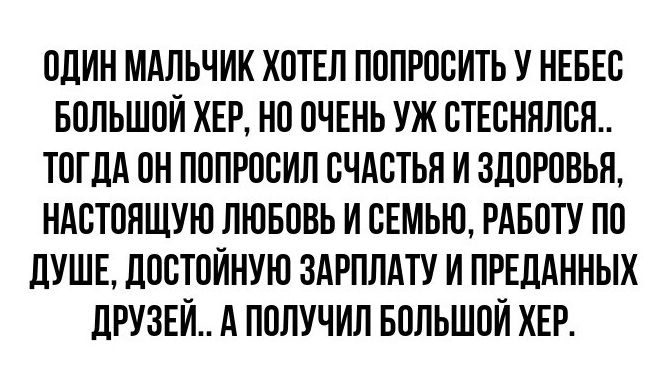 ОДИН МАЛЬЧИК ХОТЕЛ ПОПРОСИТЬ У НЕБЕС БОЛЬШОЙ ХЕР НО ОЧЕНЬ УЖ СТЕСНЯЛСЯ ТОГДА ОН ПОПРОСИЛ СЧАСТЬЯ И ЗДОРОВЬЯ НАСТОЯЩУЮ ЛЮБОВЬ И СЕМЬЮ РАБОТУ ПО ДУШЕ ДОСТОЙНУЮ ЗАРПЛАТУ И ПРЕДАННЫХ ДРУЗЕЙ А ПОЛУЧИЛ БОЛЬШОЙ ХЕР