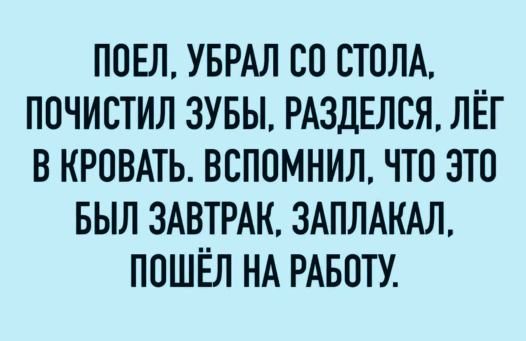 ПОЕЛ УБРАЛ СО СТОЛА ПОЧИСТИЛ ЗУБЫ РАЗДЕЛСЯ ЛЁГ В КРОВАТЬ ВСПОМНИЛ чТо ЭТО БЫЛ ЗАВТРАК ЗАПЛАКАЛ ПОШЁЛ НА РАБОТУ