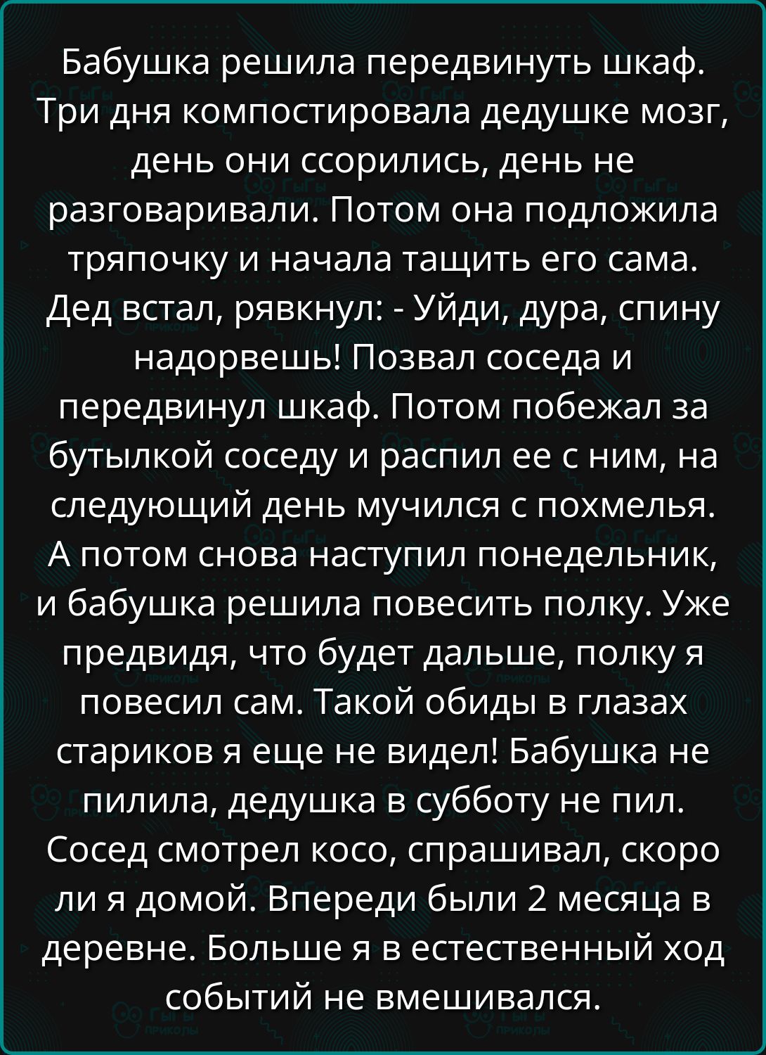 Бабушка решила передвинуть шкаф ТрИ дня компостировала дедушке мозг день они ссорились день не разговаривали Потом она подложила тряпочку и начала тащить его сама Дед встал рявкнул Уйди дура спину надорвешь Позвал соседа и передвинул шкаф Потом побежал за бутылкой соседу и распил ее с ним на СПеДУЮЩИЙ день мучился с похмелья А потом снова наступил 