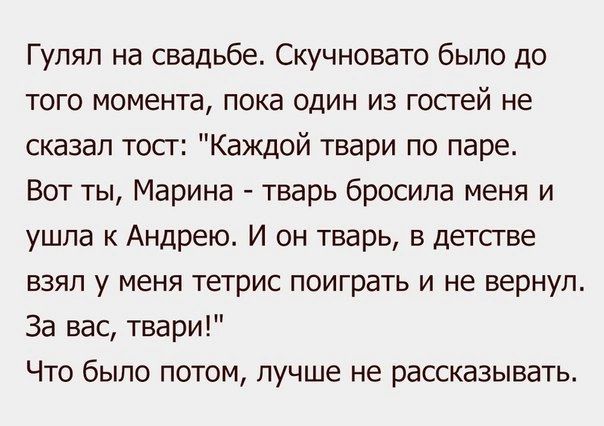 Гулял на свадьбе Скучновато было до того момента пока один из гостей не сказал тост Каждой твари по паре Вот ты Марина тварь бросила меня и ушла к Андрею И он тварь в детстве взял у меня тетрис поиграть и не вернул За вас твари Что было потом лучше не рассказывать