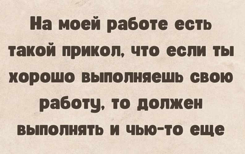 На моей работе есть такой прикол что если ты хорошо выполняешь свою работу то должен выполнять и чью то еще