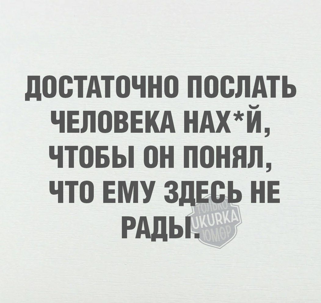 ДОСТАТОЧНО ПОСЛАТЬ ЧЕЛОВЕКА НАХЙ ЧТОБЫ 0Н ПОНЯЛ ЧТО ЕМУ ЗДЕСЬ НЕ РАДЫ