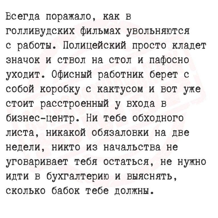 Всегда поражало как в толливудских фильмах увольняются с работы Полицейский просто кладет значок и ствол на стол и пафосно уходит Офисный работник берет с собой коробку с кактусом и вот уже стоит расстроенный у входа в бизнес центр Ни тебе обходного листа никакой обязаловки на две недели никто из начальства не уговаривает тебя остаться не нужно идт