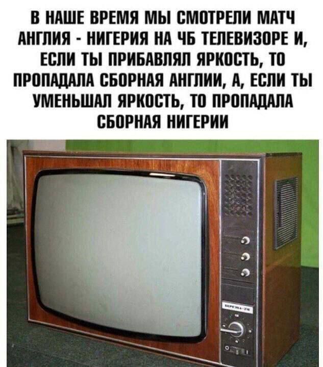 В НАШЕ ВРЕМЯ МЫ СМОТРЕЛИ МАТЧ АНГЛИЯ НИГЕРИЯ НА ЧБ ТЕЛЕВИЗОРЕ И ЕСЛИ ТЫ ПРИБАВЛЯЛ ЯРКОСТЬ ТО ПРОПАДАЛА СБОРНАЯ АНГЛИИ А ЕСЛИ ТЫ УМЕНЬШАЛ ЯРКОСТЬ ТО ПРОПАДАЛА СБОРНАЯ НИГЕРИИ