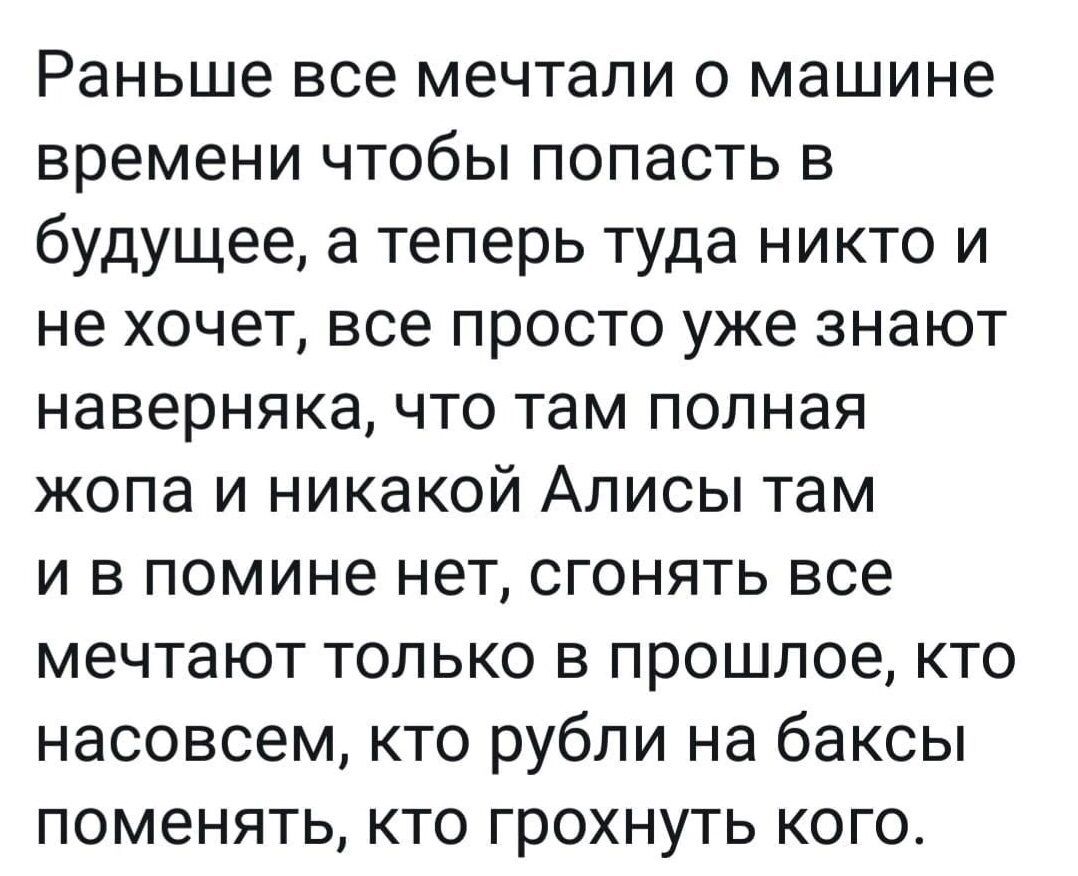 Раньше все мечтали о машине времени чтобы попасть в будущее а теперь туда никто и не хочет все просто уже знают наверняка что там полная жопа и никакой Алисы там и в помине нет сгонять все мечтают только в прошлое кто насовсем кто рубли на баксы поменять кто грохнуть кого