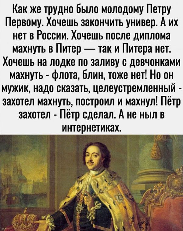 Как же трудно было молодому Петру Первому Хочешь закончить универ А их нет в России Хочешь после диплома махнуть в Питер так и Питера нет Хочешь на лодке по заливу с девчонками махнуть флота блин тоже нет Но он мужик надо сказать целеустремленный захотел махнуть построил и махнул Пётр захотел Пётр сделал А не ныл в интернетиках