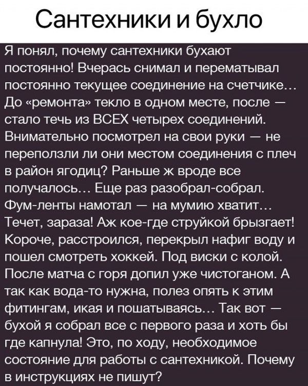 Сантехники и бухло Я понял почему сантехники бухают постоянно Вчерась снимал и перематывал постоянно текущее соединение на счетчике До ремонта текло в одном месте после стало течь из ВСЕХ четырех соединений Внимательно посмотрел на свои руки не переползли ли они местом соединения с плеч в район ягодиц Раньше ж вроде все получалось Еще раз разобрал 