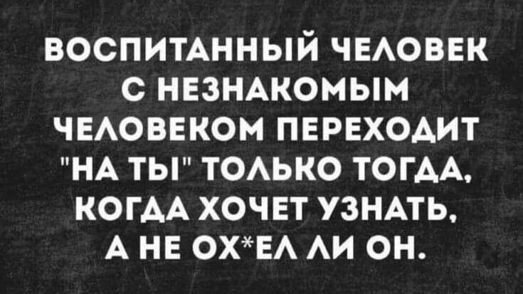 ВОСПИТАННЫЙ ЧЕЛОВЕК С НЕЗНАКОМЫМ ЧЕЛОВЕКОМ ПЕРЕХОДИТ НА ТЫ ТОЛЬКО ТОГДА КОГДА ХОЧЕТ УЗНАТЬ А НЕ ОХЕЛ ЛИ ОН