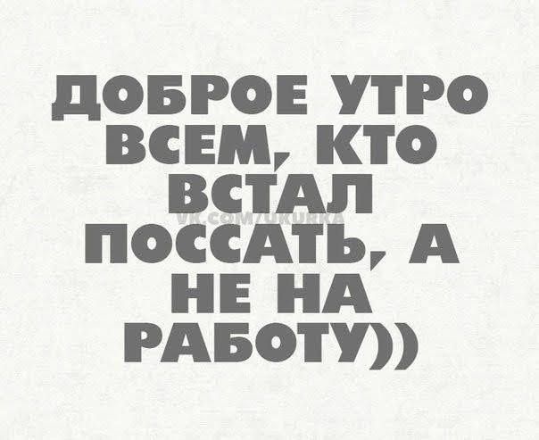 ДОБРОЕ УТРО ВСЕМ КТО ВСТАЛ ПОССАТЬ А НЕ НА РАБОТУ