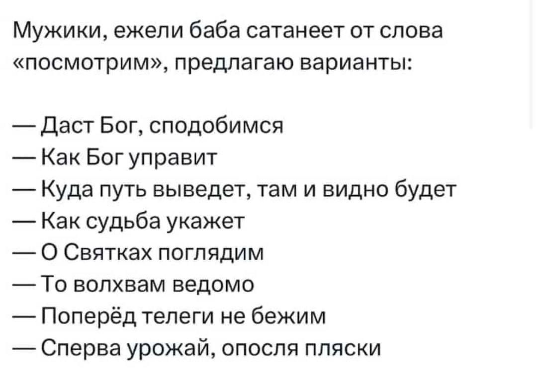 Мужики ежели баба сатанеет от слова посмотрим предлагаю варианты Даст Бог сподобимся Как Бог управит Куда путь выведет там и видно будет Как судьба укажет О Святках поглядим То волхвам ведомо Поперёд телеги не бежим Сперва урожай опосля пляски