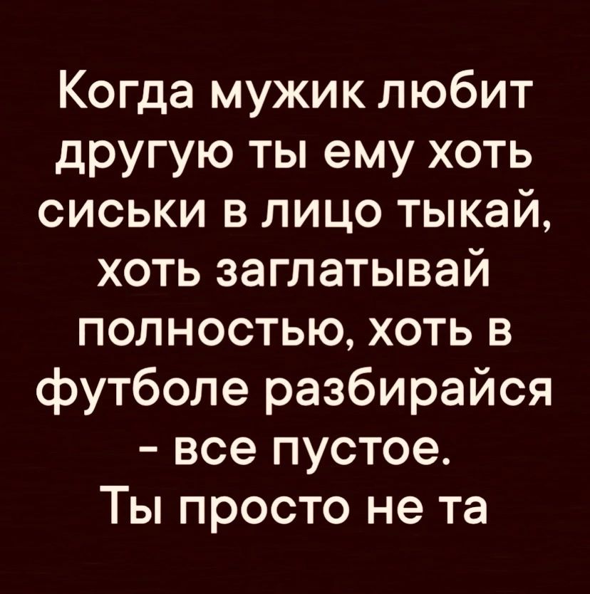 Когда мужик любит другую ты ему хоть сиськи в лицо тыкай хоть заглатывай полностью хоть в футболе разбирайся все пустое Ты просто не та