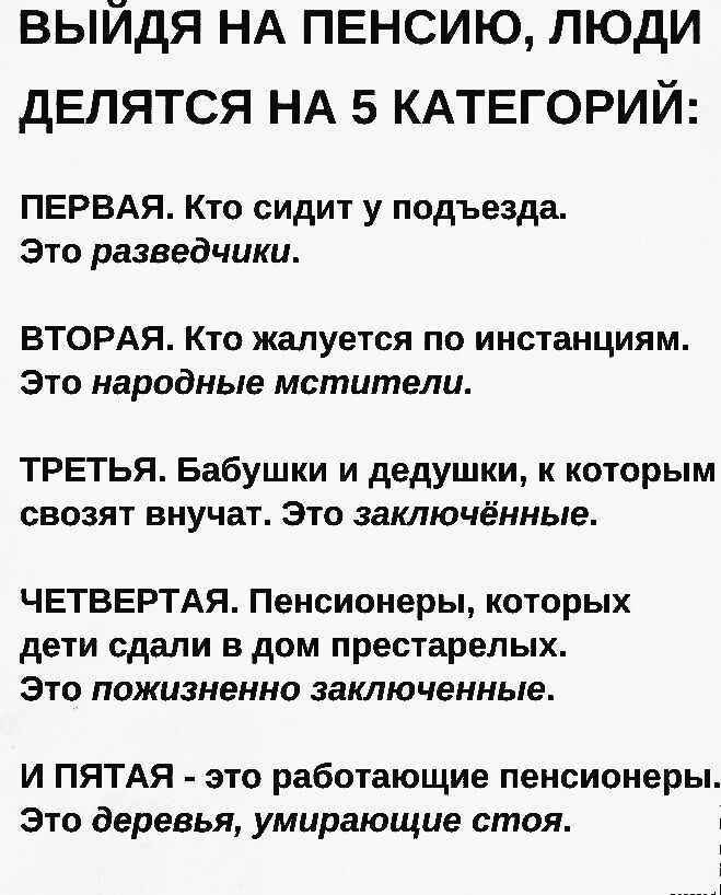 ВЫЙДЯ НА ПЕНСИЮ ЛЮДИ ДЕЛЯТСЯ НА 5 КАТЕГОРИЙ ПЕРВАЯ Кто сидит у подъезда Это разведчики ВТОРАЯ Кто жалуется по инстанциям Это народные мстители ТРЕТЬЯ Бабушки и дедушки к которым свозят внучат Это заключённые ЧЕТВЕРТАЯ Пенсионеры которых дети сдали в дом престарелых Это пожизненно заключенные И ПЯТАЯ это работающие пенсионеры Это деревья умирающие с