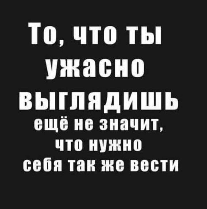 То что ты ужасно ВЫГЛЯДИШЬ ещё не значит что нужно себя так же вести