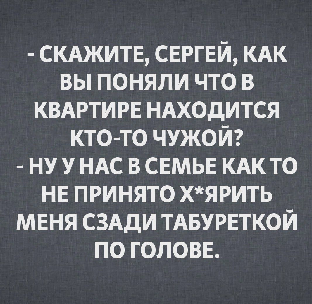 СКАЖИТЕ СЕРГЕЙ КАК ВЫ ПОНЯЛИ ЧТО В КВАРТИРЕ НАХОДИТСЯ КТО ТО ЧУЖОЙ НУУНАС В СЕМЬЕ КАК ТО НЕ ПРИНЯТО ХЯРИТЬ МЕНЯ СЗАДИ ТАБУРЕТКОЙ ПО ГОЛОВЕ