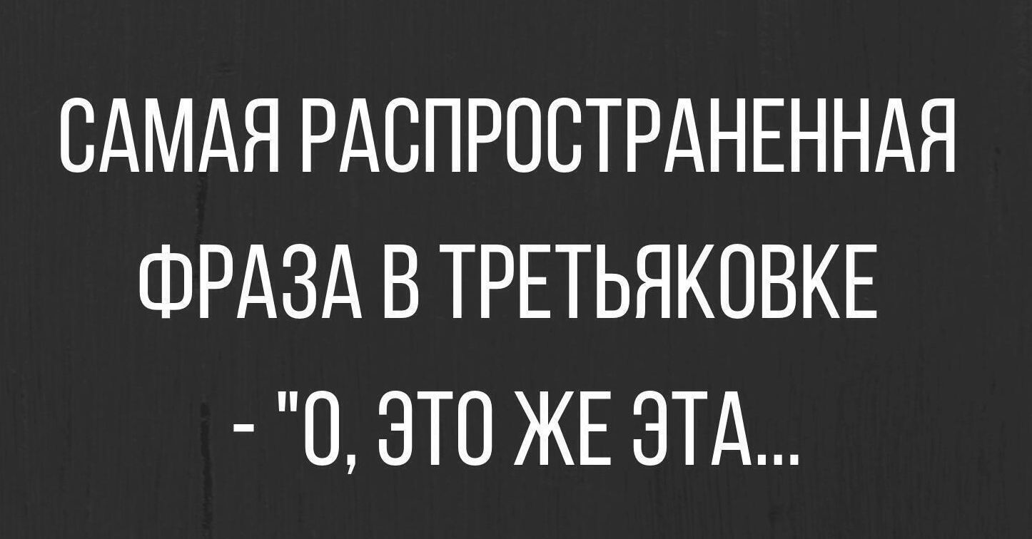 САМАЯ РАСПРОСТРАНЕННАЯ ФРАЗА В ТРЕТЬЯКОВКЕ 0 ЭТО ЖЕ ЭТА