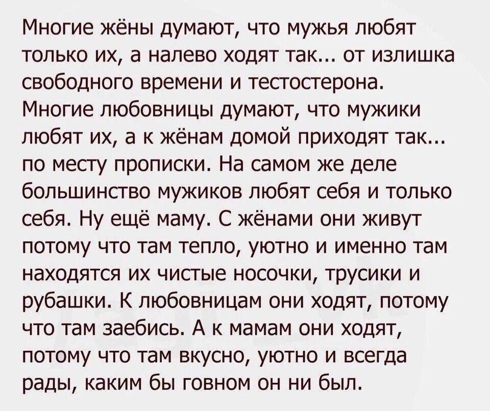 Многие жёны думают что мужья любят только их а налево ходят так от излишка свободного времени и тестостерона Многие любовницы думают что мужики любят их а к жёнам домой приходят так по месту прописки На самом же деле большинство мужиков любят себя и только себя Ну ещё маму С жёнами они живут потому что там тепло уютно и именно там находятся их чист