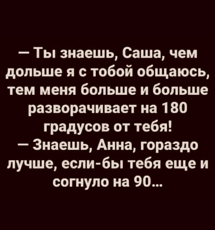 Ты знаешь Саша чем дольше я с тобой общаюсь тем меня больше и больше разворачивает на 180 градусов от тебя Знаешь Анна гораздо лучше если бы тебя еще и согнуло на 90