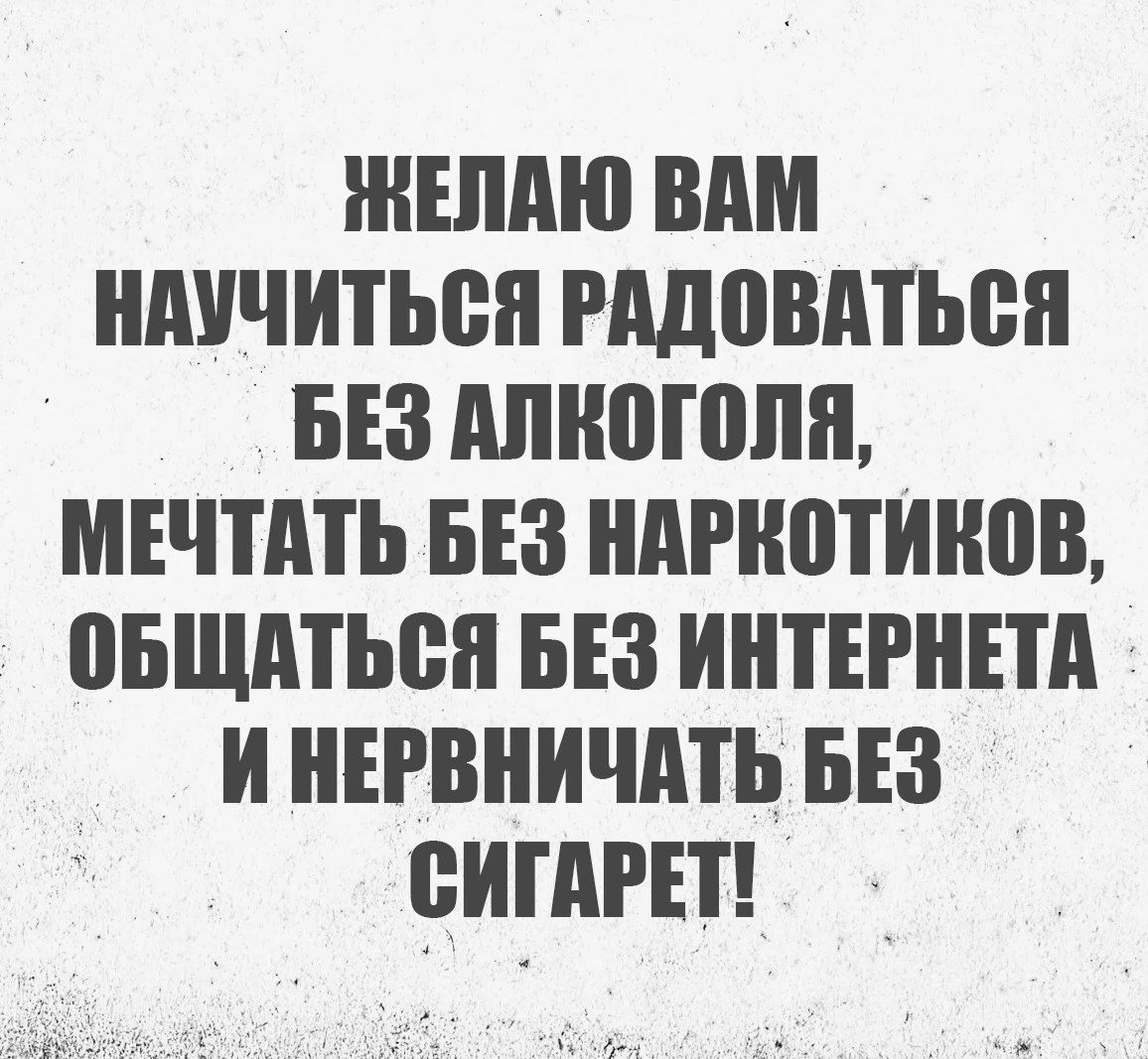 ЖЕЛАЮ ВАМ НАУЧИТЬСЯ РАДОВАТЬСЯ БЕЗ АЛКОГОЛЯ МЕЧТАТЬ БЕЗ НАРКОТИКОВ ОБЩАТЬСЯ БЕЗ ИНТЕРНЕТА И НЕРВНИЧАТЬ БЕЗ СИГАРЕТ