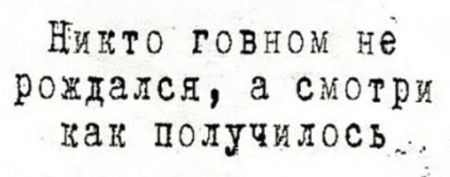 Никто говном не рождался а смотри как получилось