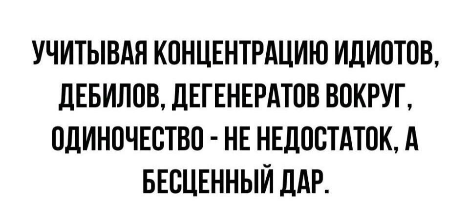 УЧИТЫВАЯ КОНЦЕНТРАЦИЮ ИДИОТОВ ДЕБИЛОВ ДЕГЕНЕРАТОВ ВОКРУГ ОДИНОЧЕСТВО НЕ НЕДОСТАТОК А БЕСЦЕННЫЙ ДАР