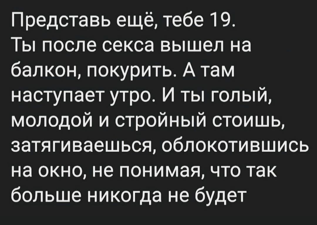 Представь ещё тебе 19 Ты после секса вышел на балкон покурить А там наступает утро И ты голый молодой и стройный стоишь затягиваешься облокотившись на окно не понимая что так больше никогда не будет