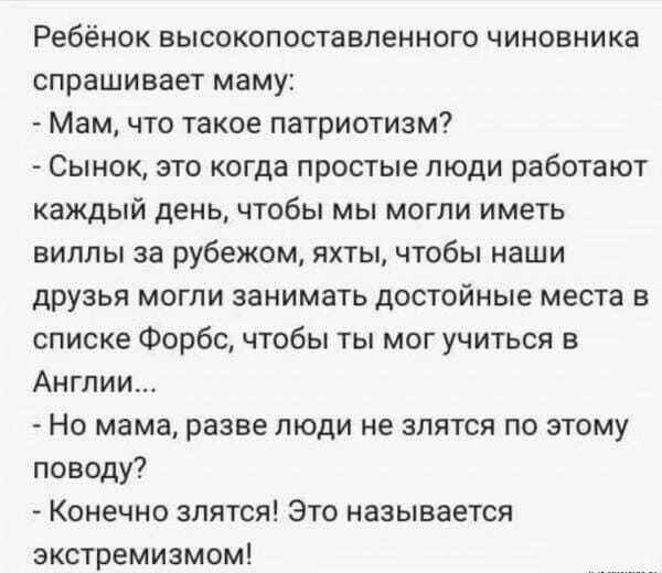 Ребёнок высокопоставленного чиновника спрашивает маму Мам что такое патриотизм Сынок это когда простые люди работают каждый день чтобы мы могли иметь виллы за рубежом яхты чтобы наши друзья могли занимать достойные места в списке Форбс чтобы ты мог учиться в Англии Но мама разве люди не злятся по этому поводу Конечно злятся Это называется экстремиз