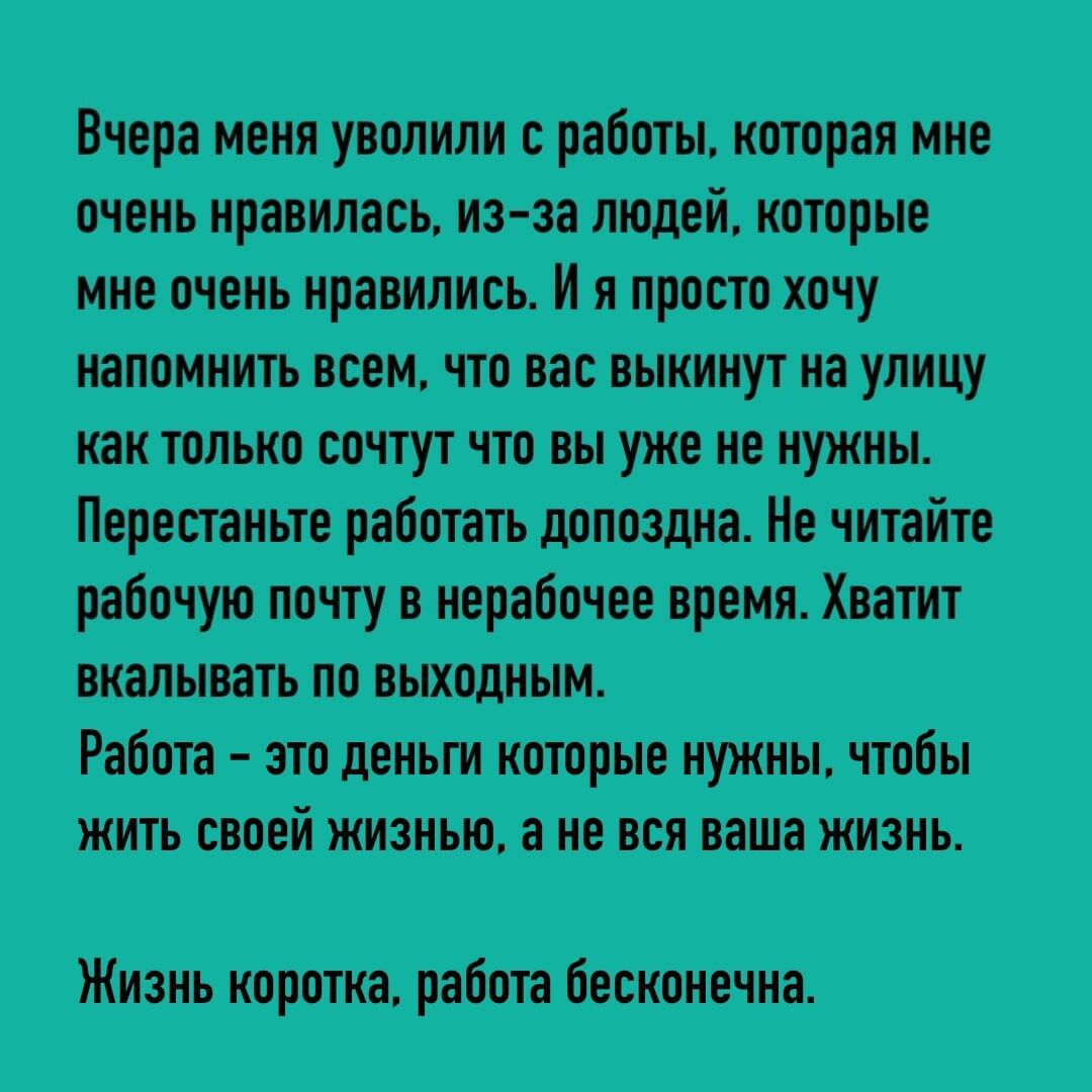 Вчера меня уволили с работы которая мне очень нравилась из за людей которые мне очень нравились И я просто хочу напомнить всем что вас выкинут на улицу как только сочтут что вы уже не нужны Перестаньте работать допоздна Не читайте рабочую почту в нерабочее время Хватит вкалывать по выходным Работа это деньги которые нужны чтобы жить своей жизнью а 