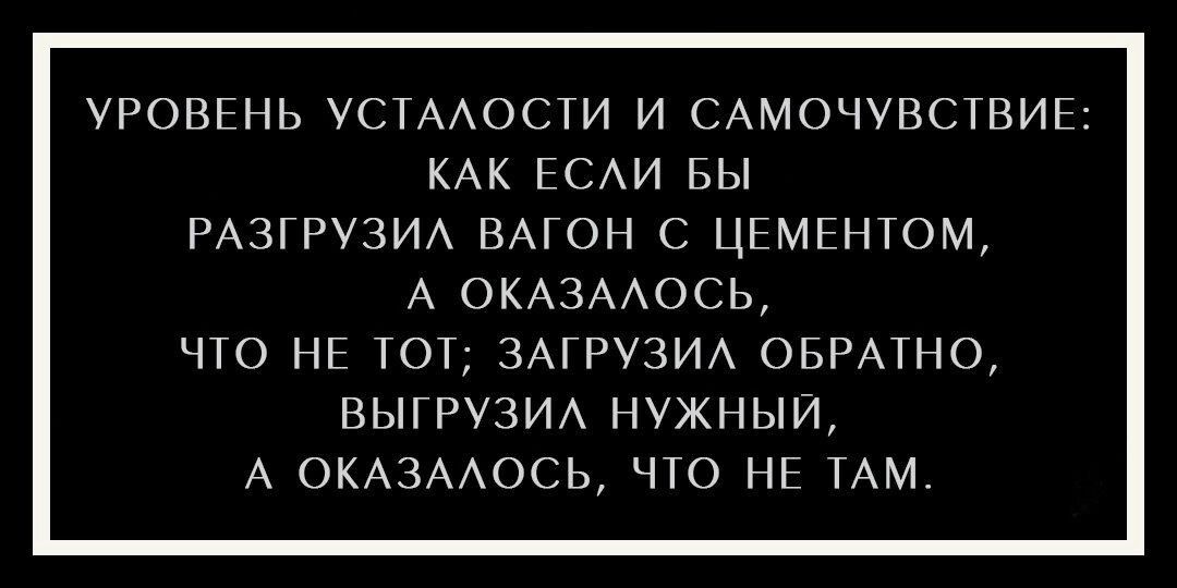 УРОВЕНЬ УСТАЛОСТИ И САМОЧУВСТВИЕ КАК ЕСЛИ БЫ РАЗГРУЗИЛ ВАГОН С ЦЕМЕНТОМ А ОКАЗАЛОСЬ ЧТО НЕ ТОТ ЗАГРУЗИЛ ОБРАТНО ВЫГРУЗИЛ НУЖНЫЙ А ОКАЗАЛОСЬ ЧТО НЕ ТАМ