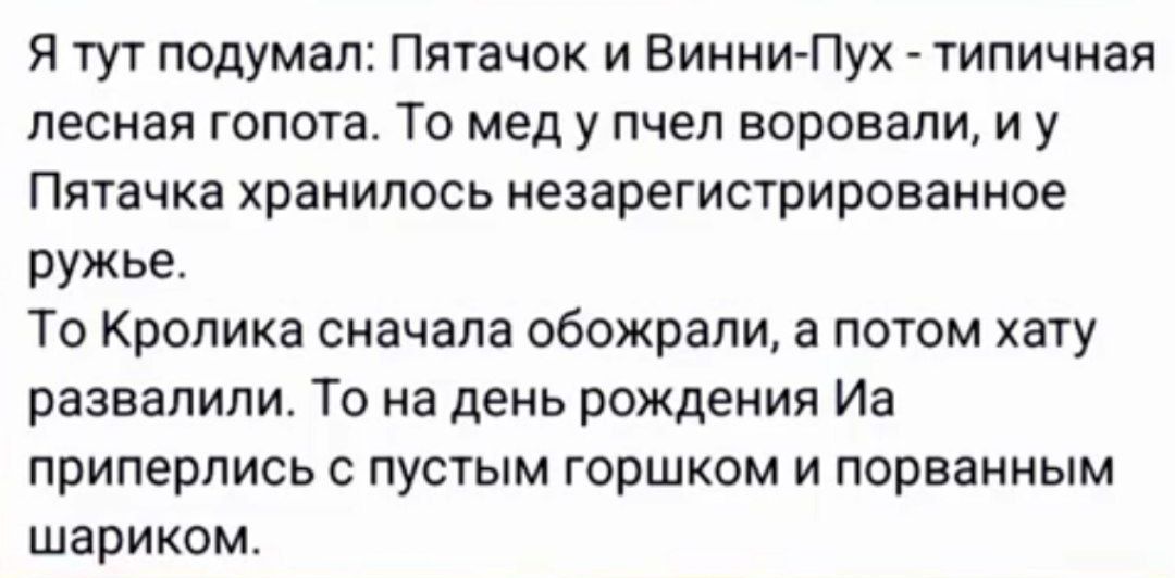 Я тут подумал Пятачок и Винни Пух типичная лесная гопота То мед у пчел воровали и у Пятачка хранилось незарегистрированное ружье То Кролика сначала обожрали а потом хату развалили То на день рождения Иа приперлись с пустым горшком и порванным шариком